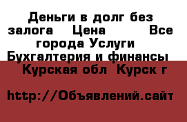 Деньги в долг без залога  › Цена ­ 100 - Все города Услуги » Бухгалтерия и финансы   . Курская обл.,Курск г.